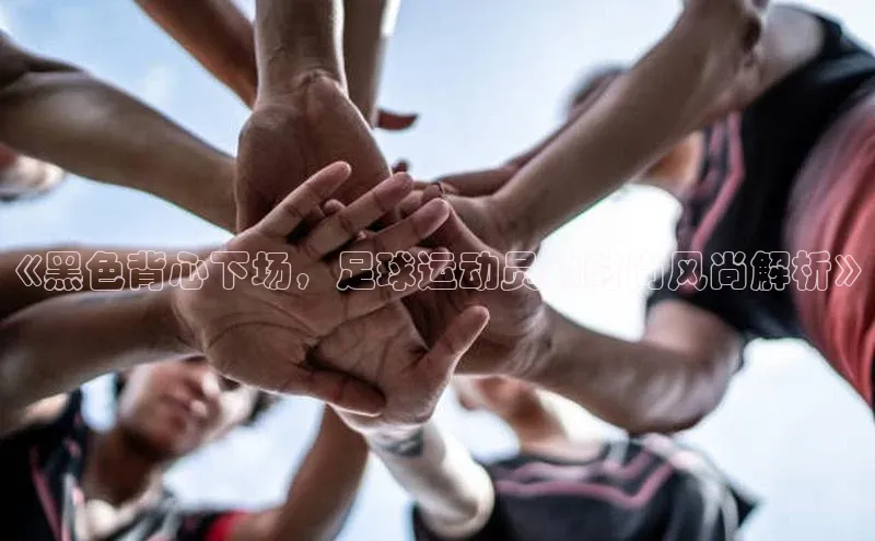 熊猫体育app下载安装光魔科技《黑色背心下场，足球运动员的时尚风尚解析》