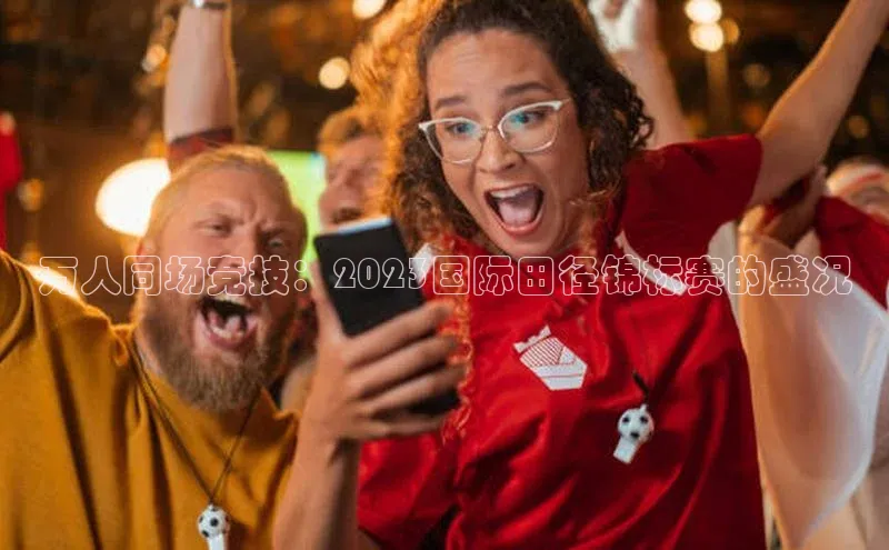 万人同场竞技：2023国际田径锦标赛的盛况