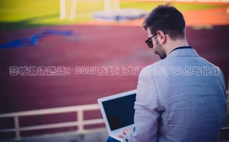 蓉城激情燃烧：2023成都重大运动赛事亮点与挑战