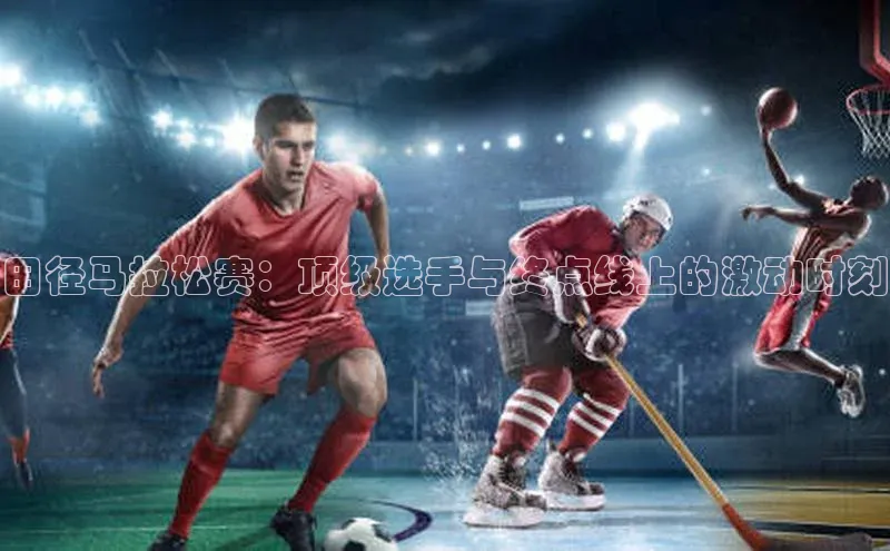 田径马拉松赛：顶级选手与终点线上的激动时刻